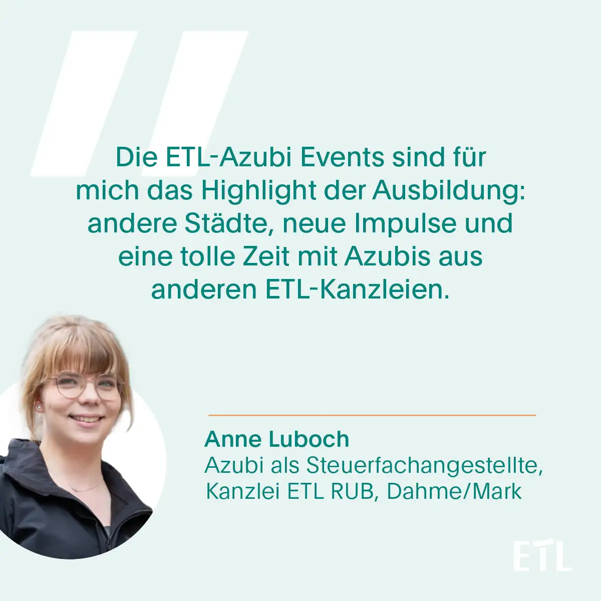 Zitatkarte von Anne Luboch: Die ETL-Azubi Events sind für mich das Highlight der Ausbildung: andere Städte, neue Impulse und eine tolle Zeit mit Azubus aus anderen ETL-Kanzleien.